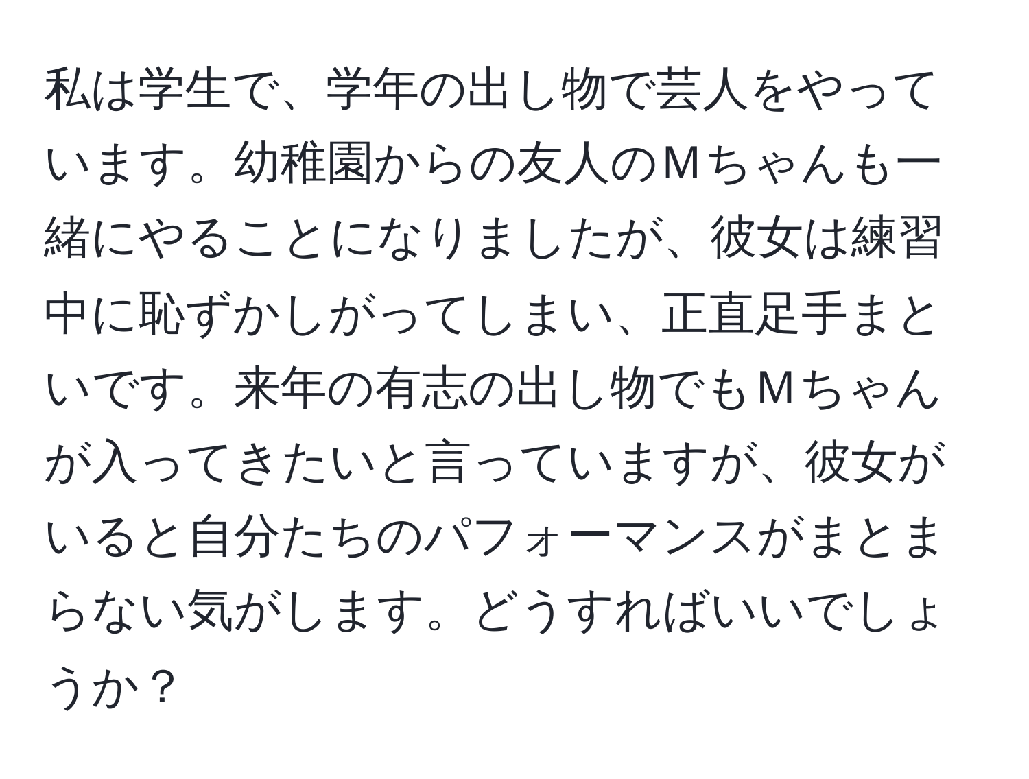 私は学生で、学年の出し物で芸人をやっています。幼稚園からの友人のＭちゃんも一緒にやることになりましたが、彼女は練習中に恥ずかしがってしまい、正直足手まといです。来年の有志の出し物でもＭちゃんが入ってきたいと言っていますが、彼女がいると自分たちのパフォーマンスがまとまらない気がします。どうすればいいでしょうか？