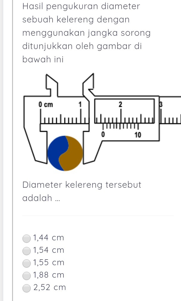 Hasil pengukuran diameter
sebuah kelereng dengan
menggunakan jangka sorong
ditunjukkan oleh gambar di
bawah ini
Diameter kelereng tersebut
adalah ...
1,44 cm
1,54 cm
1,55 cm
1,88 cm
2,52 cm