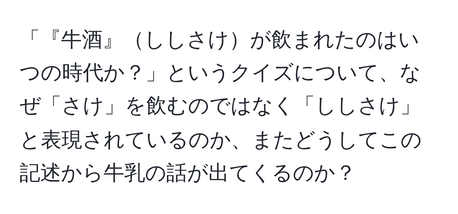 「『牛酒』ししさけが飲まれたのはいつの時代か？」というクイズについて、なぜ「さけ」を飲むのではなく「ししさけ」と表現されているのか、またどうしてこの記述から牛乳の話が出てくるのか？