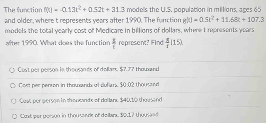 The function f(t)=-0.13t^2+0.52t+31.3 models the U.S. population in millions, ages 65
and older, where t represents years after 1990. The function g(t)=0.5t^2+11.68t+107.3
models the total yearly cost of Medicare in billions of dollars, where t represents years
after 1990. What does the function  g/f  represent? Find  g/f (15).
Cost per person in thousands of dollars. $7.77 thousand
Cost per person in thousands of dollars. $0.02 thousand
Cost per person in thousands of dollars. $40.10 thousand
Cost per person in thousands of dollars. $0.17 thousand