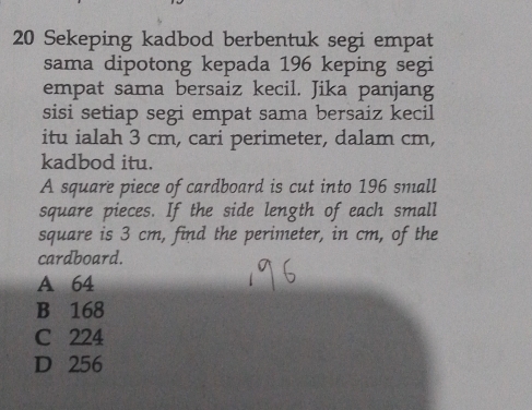 Sekeping kadbod berbentuk segi empat
sama dipotong kepada 196 keping segi
empat sama bersaiz kecil. Jika panjang
sisi setiap segi empat sama bersaiz kecil
itu ialah 3 cm, cari perimeter, dalam cm,
kadbod itu.
A square piece of cardboard is cut into 196 small
square pieces. If the side length of each small
square is 3 cm, find the perimeter, in cm, of the
cardboard.
A 64
B 168
C 224
D 256