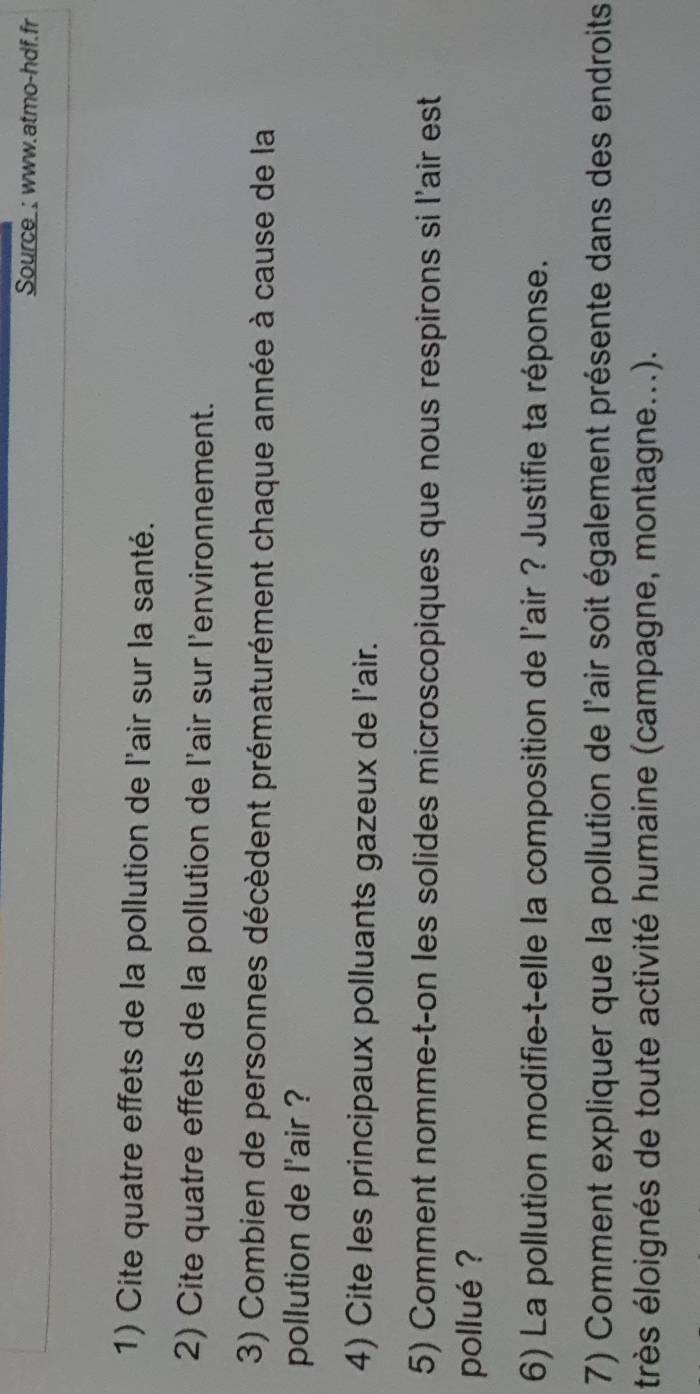 Source_; www.atmo-hdf.fr 
1) Cite quatre effets de la pollution de l'air sur la santé. 
2) Cite quatre effets de la pollution de l'air sur l'environnement. 
3) Combien de personnes décèdent prématurément chaque année à cause de la 
pollution de l'air ? 
4) Cite les principaux polluants gazeux de l’air. 
5) Comment nomme-t-on les solides microscopiques que nous respirons si l'air est 
pollué ? 
6) La pollution modifie-t-elle la composition de l'air ? Justifie ta réponse. 
7) Comment expliquer que la pollution de l'air soit également présente dans des endroits 
très éloignés de toute activité humaine (campagne, montagne...).