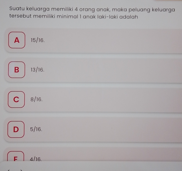 Suatu keluarga memiliki 4 orang anak, maka peluang keluarga
tersebut memiliki minimal 1 anak laki-laki adalah
A 15/16.
B 13/16.
C 8/16.
D 5/16.
F 4/16.