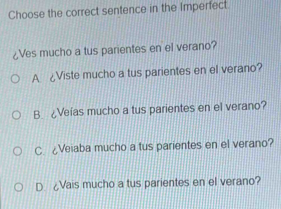 Choose the correct sentence in the Imperfect.
¿Ves mucho a tus parientes en el verano?
A. ¿Viste mucho a tus parientes en el verano?
B. ¿Veías mucho a tus parientes en el verano?
C. ¿Veiaba mucho a tus parientes en el verano?
D. ¿Vais mucho a tus parientes en el verano?