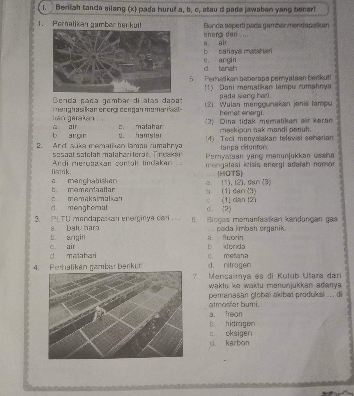 Berilah tanda silang (x) pada huruf a, b, c, atau d pada jawaban yang benar!
1. Perhatikan gambar berikut! Benda seperti pada gambar mendapatkan
energi dari ....
a. air
b. cahaya matahari
c. angin
d. tanah
5. Perhatikan beberapa pernyataan berkut!
(1) Doni mematikan lampu rumahnya
Benda pada gambar di atas dapat pada siang har.
menghasilkan energi dengan memanfaat- (2) Wulan menggunakan jenis lampu
hemat energi.
kan gerakan ....
(3) Dina tidak mematikan air keran
a air c. matahari
meskipun bak mandi penuh.
b angin d. hamster
(4) Tedi menyalakan televisi seharian
2. Andi suka mematikan lampu rumahnya
tanpa ditonton.
sesaat setelah matahari terbit. Tindakan Pernyataan yang menunjukkan usaha
Andi merupakan contoh tindakan ... mengatasi krisis energi adalah nomor
listrik. (HOTS)
a. menghabiskan a. (1), (2), dan (3)
b. memanfaatlan b. (1) dan (3)
c memaksimalkan c. (1) dan (2)
d. menghemat d. (2)
3. PLTU mendapatkan energinya dari .... 6. Biogas memanfaatkan kandungan gas
a. batu bara . pada limbah organik.
b angin a. fluorin
c. air b. klorida
d. matahari c. metana
4. Perhatikan gambar berikut! d. nitrogen
7. Mencairnya es di Kutub Utara dari
waktu ke waktu menunjukkan adanya 
pemanasan global akibat produksi ... di
atmosfer bumi.
a. freon
b. hidrogen
c. oksigen
d. karbon