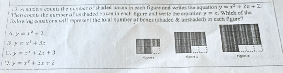 A student counts the number of shaded boxes in each figure and writes the equation y=x^2+2x+2. 
Then counts the number of unshaded boxes in each figure and write the equation y=x. Which of the
following equations will represent the total number of boxes (shaded & unshaded) in each figure?
A. y=x^2+2
B. y=x^2+3x
C. y=x^2+2x+3 Figuns 2
rigure s rlgurs 2
D. y=x^2+3x+2