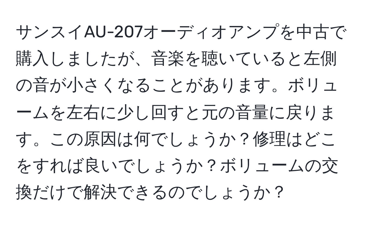 サンスイAU-207オーディオアンプを中古で購入しましたが、音楽を聴いていると左側の音が小さくなることがあります。ボリュームを左右に少し回すと元の音量に戻ります。この原因は何でしょうか？修理はどこをすれば良いでしょうか？ボリュームの交換だけで解決できるのでしょうか？