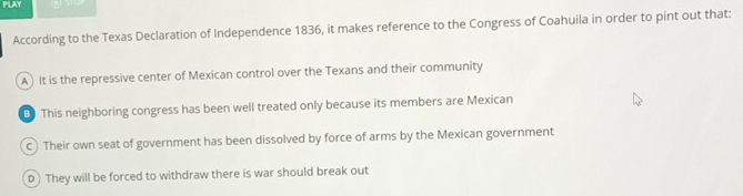 PLAY
According to the Texas Declaration of Independence 1836, it makes reference to the Congress of Coahuila in order to pint out that:
A) It is the repressive center of Mexican control over the Texans and their community
This neighboring congress has been well treated only because its members are Mexican
c) Their own seat of government has been dissolved by force of arms by the Mexican government
D They will be forced to withdraw there is war should break out