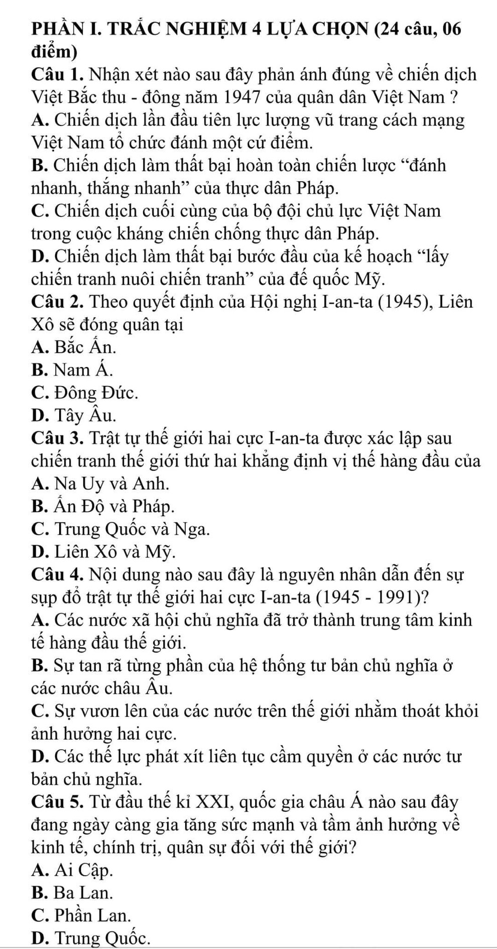 PHÀN I. TRẢC NGHIỆM 4 LựA CHQN (24 câu, 06
điểm)
Câu 1. Nhận xét nào sau đây phản ánh đúng về chiến dịch
Việt Bắc thu - đông năm 1947 của quân dân Việt Nam ?
A. Chiến dịch lần đầu tiên lực lượng vũ trang cách mạng
Việt Nam tổ chức đánh một cứ điểm.
B. Chiến dịch làm thất bại hoàn toàn chiến lược “đánh
nhanh, thắng nhanh' của thực dân Pháp.
C. Chiến dịch cuối cùng của bộ đội chủ lực Việt Nam
trong cuộc kháng chiến chống thực dân Pháp.
D. Chiến dịch làm thất bại bước đầu của kế hoạch “lấy
chiến tranh nuôi chiến tranh' của đế quốc Mỹ.
Câu 2. Theo quyết định của Hội nghị I-an-ta (1945), Liên
Xô sẽ đóng quân tại
A. Bắc Ấn.
B. Nam Á.
C. Đông Đức.
D. Tây Âu.
Câu 3. Trật tự thế giới hai cực I-an-ta được xác lập sau
chiến tranh thế giới thứ hai khẳng định vị thế hàng đầu của
A. Na Uy và Anh.
B. Ấn Độ và Pháp.
C. Trung Quốc và Nga.
D. Liên Xô và Mỹ.
Câu 4. Nội dung nào sau đây là nguyên nhân dẫn đến sự
sụp đổ trật tự thế giới hai cực I-an-ta (1945 - 1991)?
A. Các nước xã hội chủ nghĩa đã trở thành trung tâm kinh
tế hàng đầu thế giới.
B. Sự tan rã từng phần của hệ thống tư bản chủ nghĩa ở
các nước châu Âu.
C. Sự vươn lên của các nước trên thế giới nhằm thoát khỏi
ảnh hưởng hai cực.
D. Các thế lực phát xít liên tục cầm quyền ở các nước tư
bản chủ nghĩa.
Câu 5. Từ đầu thế kỉ XXI, quốc gia châu Á nào sau đây
đang ngày càng gia tăng sức mạnh và tầm ảnh hưởng về
kinh tế, chính trị, quân sự đối với thế giới?
A. Ai Cập.
B. Ba Lan.
C. Phần Lan.
D. Trung Quốc.