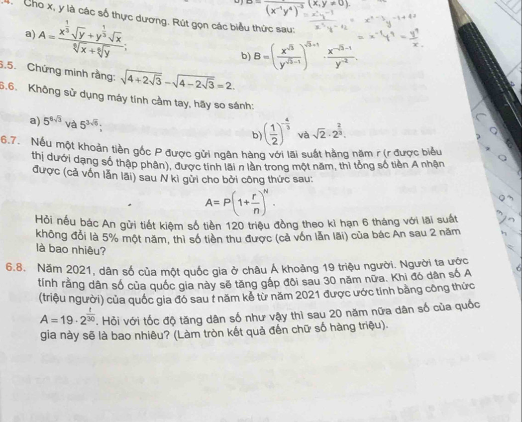 overline (x^(-1)y^4)^-3(x,y!= 0).
4 Cho x, y là các số thực dương. Rút gọn các biểu thức sau:
A=frac x^(frac 1)3sqrt(y)+y^(frac 1)3sqrt(x)sqrt[6](x)+sqrt[6](y);
a)
b) B=( x^(sqrt(3))/y^(sqrt(3)-1) )^sqrt(3)+1 ·  (x^(-sqrt(3)-1))/y^(-2) .
6.5. Chứng minh rằng: sqrt(4+2sqrt 3)-sqrt(4-2sqrt 3)=2.
6.6. Không sử dụng máy tính cầm tay, hãy so sánh:
a) 5^(6sqrt(3)) và 5^(3sqrt(6));
b) ( 1/2 )^- 4/3  và sqrt(2)· 2^(frac 2)3.
6.7. Nếu một khoản tiền gốc P được gửi ngân hàng với lãi suất hằng năm r (r được biểu
thị dưới dạng số thập phân), được tính lãi n lần trong một năm, thì tổng số tiền A nhận
được (cả vốn lẫn lãi) sau N kỉ gửi cho bởi công thức sau:
A=P(1+ r/n )^N.
Hỏi nếu bác An gửi tiết kiệm số tiền 120 triệu đồng theo kì hạn 6 tháng với lãi suất
không đổi là 5% một năm, thì số tiền thu được (cả vốn lẫn lãi) của bác An sau 2 năm
là bao nhiêu?
6.8. Năm 2021, dân số của một quốc gia ở châu Á khoảng 19 triệu người. Người ta ước
tính rằng dân số của quốc gia này sẽ tăng gấp đôi sau 30 năm nữa. Khi đó dân số A
(triệu người) của quốc gia đó sau t năm kể từ năm 2021 được ước tính bằng công thức
A=19· 2^(frac t)30. Hỏi với tốc độ tăng dân số như vậy thì sau 20 năm nữa dân số của quốc
gia này sẽ là bao nhiêu? (Làm tròn kết quả đến chữ số hàng triệu).