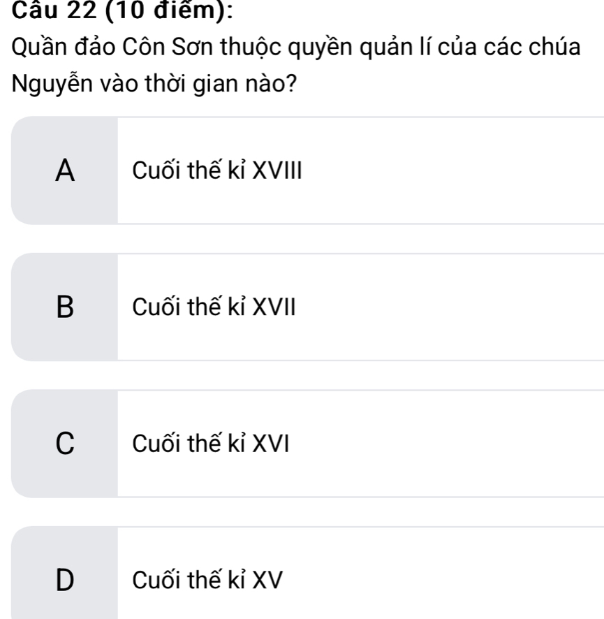 Quần đảo Côn Sơn thuộc quyền quản lí của các chúa
Nguyễn vào thời gian nào?
A Cuối thế kỉ XVIII
B Cuối thế kỉ XVII
C Cuối thế kỉ XVI
D Cuối thế kỉ XV