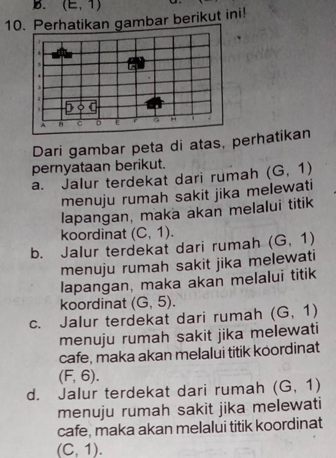 (E,1)

10. Perhatikan gambar berikut ini!
Dari gambar peta di atas, perhatikan
pernyataan berikut.
a. Jalur terdekat dari rumah (G,1)
menuju rumah sakit jika melewati
lapangan, maka akan melalui titik
koordinat (C,1).
b. Jalur terdekat dari rumah (G,1)
menuju rumah sakit jika melewati
lapangan, maka akan melalui titik
koordinat (G,5).
c. Jalur terdekat dari rumah (G,1)
menuju rumah sakit jika melewati
cafe, maka akan melalui titik koordinat
(F,6).
d. Jalur terdekat dari rumah (G,1)
menuju rumah sakit jika melewati
cafe, maka akan melalui titik koordinat
(C,1).