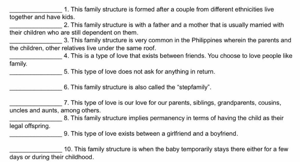 This family structure is formed after a couple from different ethnicities live 
together and have kids. 
_2. This family structure is with a father and a mother that is usually married with 
their children who are still dependent on them. 
_3. This family structure is very common in the Philippines wherein the parents and 
the children, other relatives live under the same roof. 
_4. This is a type of love that exists between friends. You choose to love people like 
family. 
_5. This type of love does not ask for anything in return. 
_6. This family structure is also called the “stepfamily”. 
_7. This type of love is our love for our parents, siblings, grandparents, cousins, 
uncles and aunts, among others. 
_8. This family structure implies permanency in terms of having the child as their 
legal offspring. 
_9. This type of love exists between a girlfriend and a boyfriend. 
_10. This family structure is when the baby temporarily stays there either for a few 
days or during their childhood.