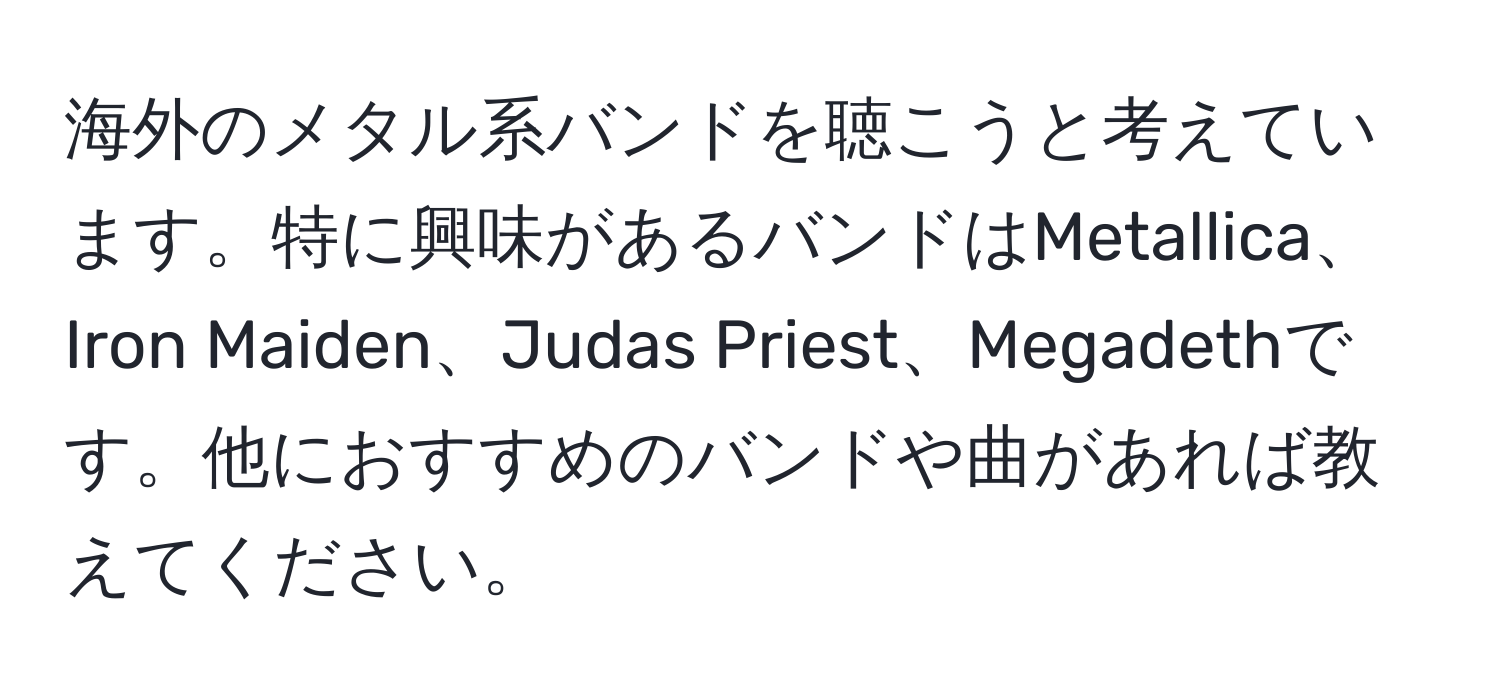 海外のメタル系バンドを聴こうと考えています。特に興味があるバンドはMetallica、Iron Maiden、Judas Priest、Megadethです。他におすすめのバンドや曲があれば教えてください。