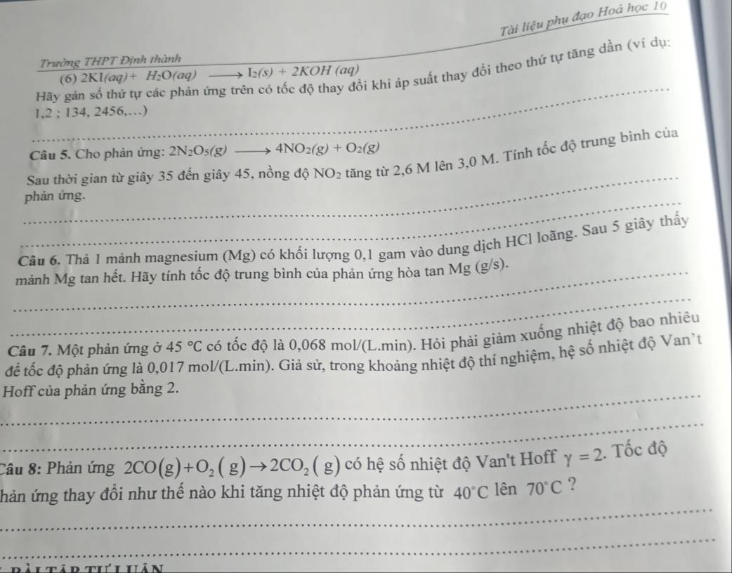 Tài liệu phụ đạo Hoá học 10
Trường THPT Định thành
_
_bi khi áp suất thay đổi theo thứ tự tăng dần (ví dụ:
(6) 2KI(aq)+H_2O(aq) I_2(s)+2KOH(aq)
Hãy gán số thứ tự các phản ứng trẻ
1,2 : 134, 2456,…)
Câu 5. Cho phản ứng: 2N_2O_5(g)to 4NO_2(g)+O_2(g)
_
Sau thời gian từ giây 35 đến giây 45, nồng độ NO_2 tăng từ 2,6 M lên 3,0 M. Tính tốc độ trung bình của
_phản ứng.
Câu 6. Thả 1 mảnh magnesium (Mg) có khối lượng 0,1 gam vào dung dịch HCl loãng. Sau 5 giây thấy
_mảnh Mg tan hết. Hãy tính tốc độ trung bình của phản ứng hòa tan Mg (g/s).
_
Câu 7. Một phản ứng ở 45°C có tốc độ là 0,068 mol/(L.min). Hỏi phải giảm xuống nhiệt độ bao nhiêu
để tốc độ phản ứng là 0,017 mol/(L.min). Giả sử, trong khoảng nhiệt độ thí nghiệm, hệ số nhiệt độ Van't
_ Hoff của phản ứng bằng 2.
_
Câu 8: Phản ứng 2CO(g)+O_2(g)to 2CO_2(g) có hệ số nhiệt độ Van't Hoff gamma =2. Tốc độ
_
Tnhản ứng thay đổi như thế nào khi tăng nhiệt độ phản ứng từ 40°C lên 70°C ?
_