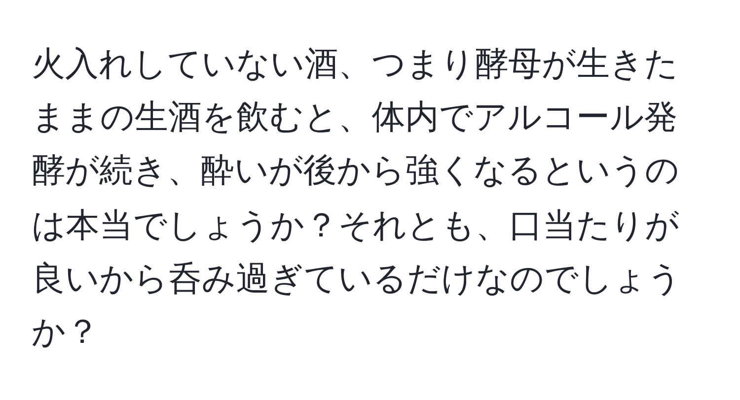 火入れしていない酒、つまり酵母が生きたままの生酒を飲むと、体内でアルコール発酵が続き、酔いが後から強くなるというのは本当でしょうか？それとも、口当たりが良いから呑み過ぎているだけなのでしょうか？