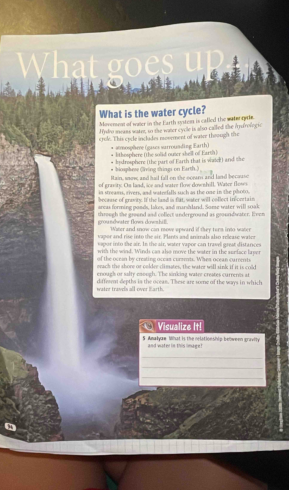 What is the water cycle? 
Movement of water in the Earth system is called the water cycle. 
Hydro means water, so the water cycle is also called the hydrologic 
cycle. This cycle includes movement of water through the 
atmosphere (gases surrounding Earth) 
lithosphere (the solid outer shell of Earth) 
hydrosphere (the part of Earth that is water) and the 
biosphere (living things on Earth.) 
Rain, snow, and hail fall on the oceans and land because 
of gravity. On land, ice and water flow downhill. Water flows 
in streams, rivers, and waterfalls such as the one in the photo, 
because of gravity. If the land is flat, water will collect in certain 
areas forming ponds, lakes, and marshland. Some water will soak 
through the ground and collect underground as groundwater. Even 
groundwater flows downhill. 
Water and snow can move upward if they turn into water 
vapor and rise into the air. Plants and animals also release water 
vapor into the air. In the air, water vapor can travel great distances 
with the wind. Winds can also move the water in the surface layer 
of the ocean by creating ocean currents. When ocean currents 
reach the shore or colder climates, the water will sink if it is cold 
enough or salty enough. The sinking water creates currents at 
different depths in the ocean. These are some of the ways in which 
water travels all over Earth. 
Visualize It! 
5 Analyze What is the relationship between gravity 
and water in this image? 
_ 
_ 
_