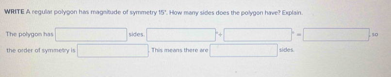 WRITE A regular polygon has magnitude of symmetry 15°. How many sides does the polygon have? Explain. 
The polygon has □ sides. □°/ □°=□ .5c
the order of symmetry is □. This means there are □ sides.