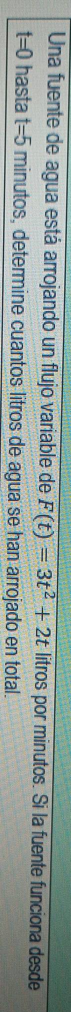 Una fuente de agua está arrojando un flujo variable de F(t)=3t^2+2t litros por minutos. Si la fuente funciona desde
t=0 hasta t=5 minutos, determine cuantos litros de agua se han arrojado en total.