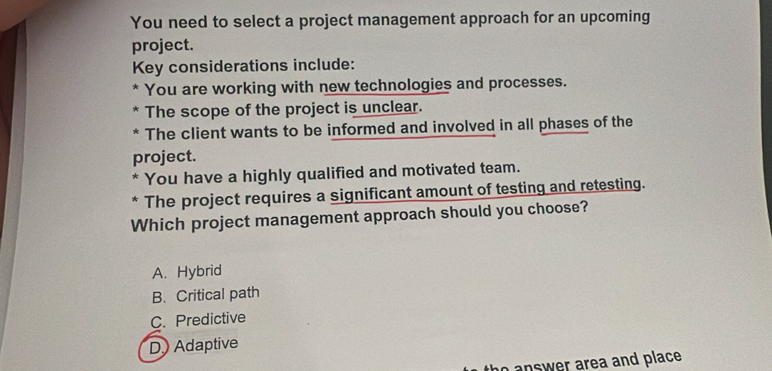 You need to select a project management approach for an upcoming
project.
Key considerations include:
* You are working with new technologies and processes.
* The scope of the project is unclear.
* The client wants to be informed and involved in all phases of the
project.
* You have a highly qualified and motivated team.
* The project requires a significant amount of testing and retesting.
Which project management approach should you choose?
A. Hybrid
B. Critical path
C. Predictive
D. Adaptive
the answer area and place .