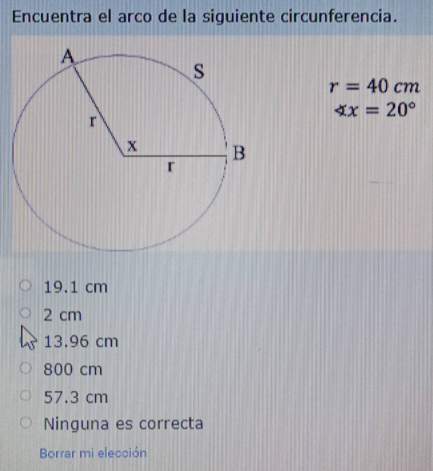 Encuentra el arco de la siguiente circunferencia.
r=40cm
∠ x=20°
19.1 cm
2 cm
13.96 cm
800 cm
57.3 cm
Ninguna es correcta
Borrar mi elección