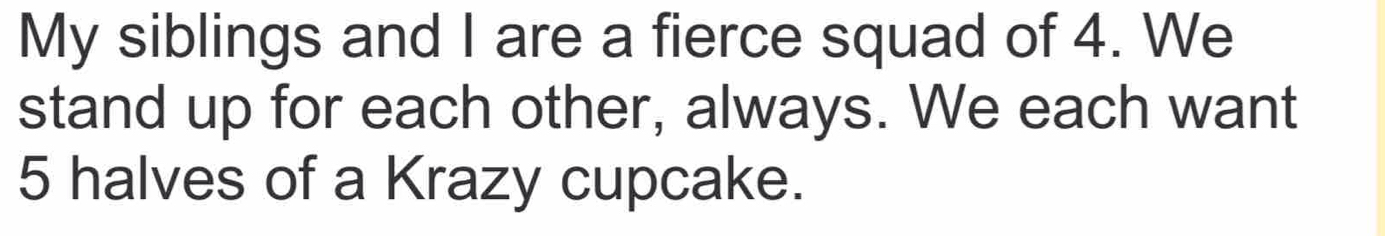 My siblings and I are a fierce squad of 4. We 
stand up for each other, always. We each want
5 halves of a Krazy cupcake.