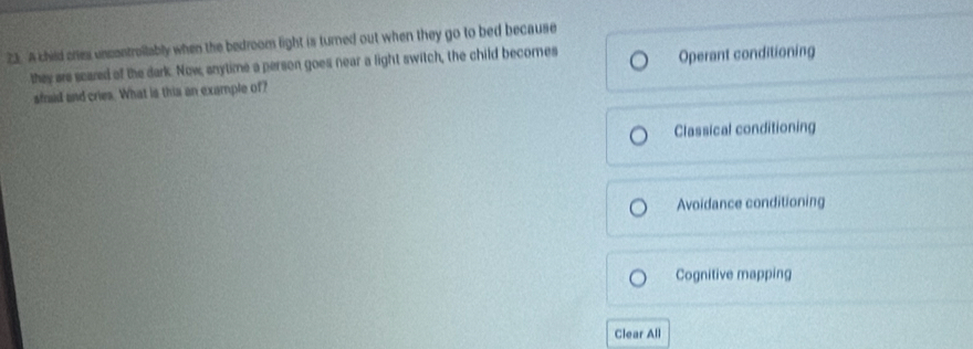 A child cries uncontrollably when the bedroom light is turned out when they go to bed because
they are scared of the dark. Now, anytime a person goes near a light switch, the child becomes Operant conditioning
sfraid and cries. What is this an example of?
Classical conditioning
Avoidance conditioning
Cognitive mapping
Clear All