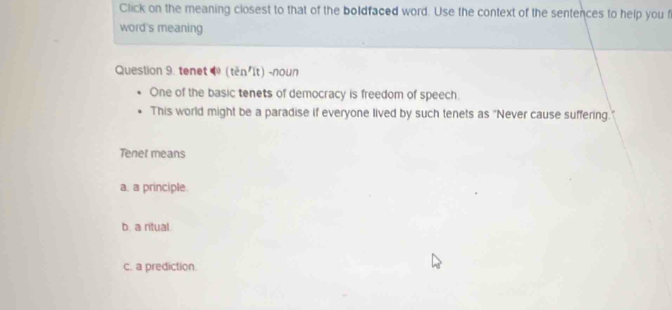 Click on the meaning closest to that of the boldfaced word. Use the context of the sentences to help you f
word's meaning
Question 9. tenet (těn'It) -noun
One of the basic tenets of democracy is freedom of speech.
This world might be a paradise if everyone lived by such tenets as "Never cause suffering.
Tenet means
a. a principle.
b a ritual.
c. a prediction.