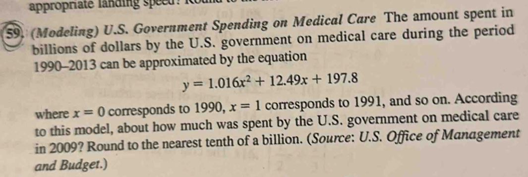 appropriate landing speed: R 
59. (Modeling) U.S. Government Spending on Medical Care The amount spent in 
billions of dollars by the U.S. government on medical care during the period 
1990-2013 can be approximated by the equation
y=1.016x^2+12.49x+197.8
where x=0 corresponds to 1990, x=1 corresponds to 1991, and so on. According 
to this model, about how much was spent by the U.S. government on medical care 
in 2009? Round to the nearest tenth of a billion. (Source: U.S. Office of Management 
and Budget.)