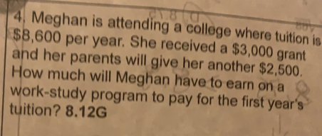 4, Meghan is attending a college where tuition is
$8,600 per year. She received a $3,000 grant
and her parents will give her another $2,500.
How much will Meghan have to earn on a
work-study program to pay for the first year's
tuition? 8.12G