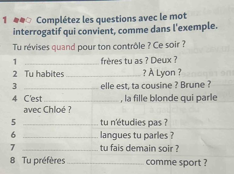 Complétez les questions avec le mot 
interrogatif qui convient, comme dans l'exemple. 
Tu révises quand pour ton contrôle ? Ce soir ? 
1 _frères tu as ? Deux ? 
2 Tu habites_ ? À Lyon ? 
3 _elle est, ta cousine ? Brune ? 
4 C'est_ , la fille blonde qui parle 
avec Chloé ? 
5 _tu n'étudies pas ? 
6 _langues tu parles ? 
7 _tu fais demain soir ? 
8 Tu préfères _comme sport ?