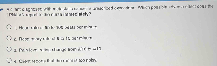 A client diagnosed with metastatic cancer is prescribed oxycodone. Which possible adverse effect does the
LPN/LVN report to the nurse immediately?
1. Heart rate of 95 to 100 beats per minute.
2. Respiratory rate of 8 to 10 per minute.
3. Pain level rating change from 9/10 to 4/10.
4. Client reports that the room is too noisy.