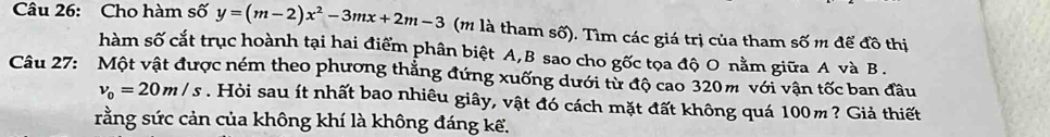 Cho hàm số y=(m-2)x^2-3mx+2m-3 (m là tham số). Tìm các giá trị của tham số m để đồ thị 
hàm số cắt trục hoành tại hai điểm phân biệt A, B sao cho gốc tọa độ O nằm giữa A và B. 
Câu 27: Một vật được ném theo phương thẳng đứng xuống dưới từ độ cao 320m với vận tốc ban đầu
v_0=20m/s. Hỏi sau ít nhất bao nhiêu giây, vật đó cách mặt đất không quá 100m ? Giả thiết 
rằng sức cản của không khí là không đáng kể.