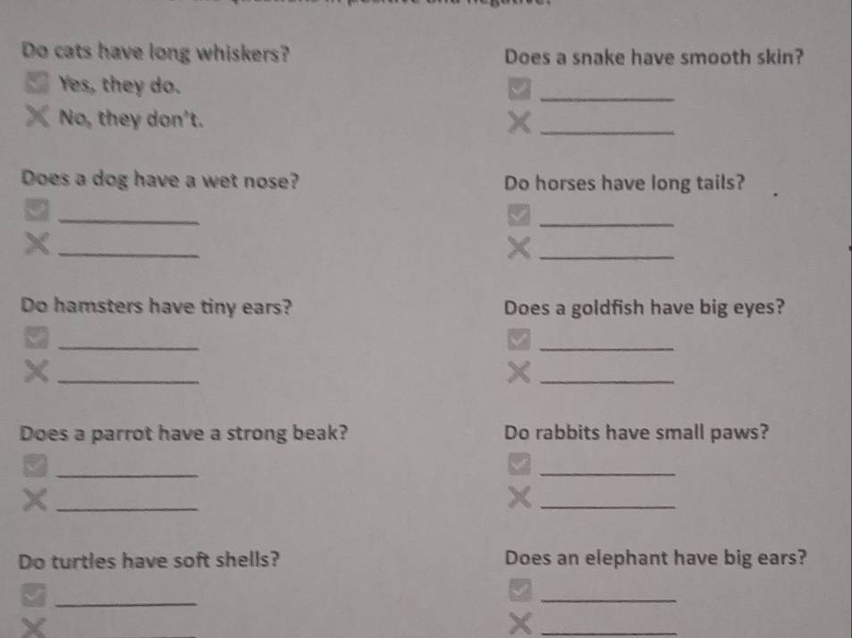 Do cats have long whiskers? Does a snake have smooth skin? 
_ 
Yes, they do. 
No, they don't. 
_ 
Does a dog have a wet nose? Do horses have long tails? 
_ 
_5 
_X 
_ 
Do hamsters have tiny ears? Does a goldfish have big eyes? 
_ 
√ 
_ 
_X 
_ 
Does a parrot have a strong beak? Do rabbits have small paws? 
_ 
_ 
V 
_× 
_ 
Do turtles have soft shells? Does an elephant have big ears? 
_ 
_ 
_X