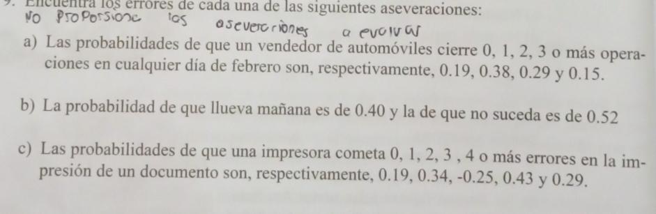 Encuentra los érróres de cada una de las siguientes aseveraciones: 
a) Las probabilidades de que un vendedor de automóviles cierre 0, 1, 2, 3 o más opera- 
ciones en cualquier día de febrero son, respectivamente, 0.19, 0.38, 0.29 y 0.15. 
b) La probabilidad de que llueva mañana es de 0.40 y la de que no suceda es de 0.52
c) Las probabilidades de que una impresora cometa 0, 1, 2, 3 , 4 o más errores en la im- 
presión de un documento son, respectivamente, 0.19, 0.34, -0.25, 0.43 y 0.29.