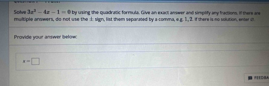 Solve 3x^2-4x-1=0 by using the quadratic formula. Give an exact answer and simplify any fractions. If there are 
multiple answers, do not use the ± sign, list them separated by a comma, e.g. 1, 2. If there is no solution, enter ø. 
Provide your answer below:
x=□
FEEDBA