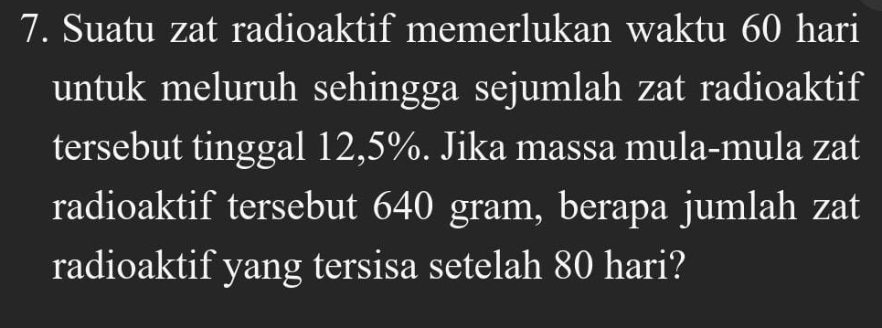 Suatu zat radioaktif memerlukan waktu 60 hari 
untuk meluruh sehingga sejumlah zat radioaktif 
tersebut tinggal 12,5%. Jika massa mula-mula zat 
radioaktif tersebut 640 gram, berapa jumlah zat 
radioaktif yang tersisa setelah 80 hari?