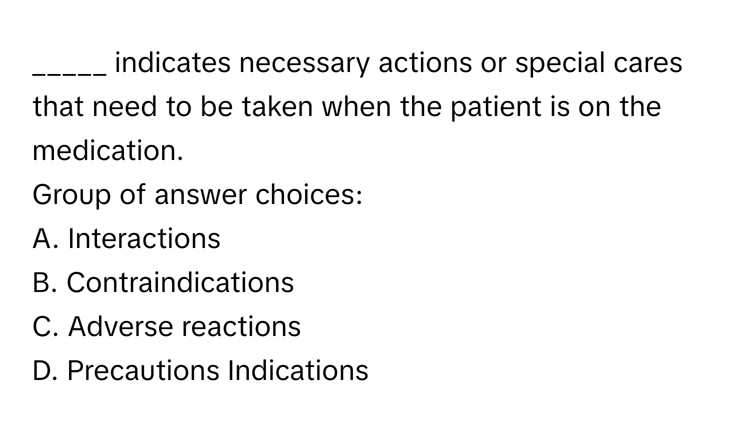 indicates necessary actions or special cares that need to be taken when the patient is on the medication.

Group of answer choices:
A. Interactions
B. Contraindications
C. Adverse reactions
D. Precautions Indications