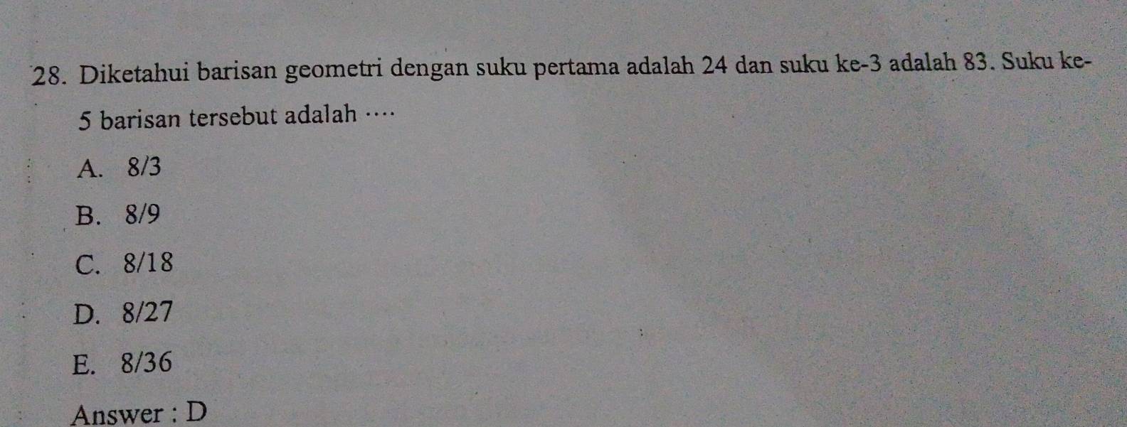 Diketahui barisan geometri dengan suku pertama adalah 24 dan suku ke -3 adalah 83. Suku ke-
5 barisan tersebut adalah …⋅
A. 8/3
B. 8/9
C. 8/18
D. 8/27
E. 8/36
Answer : D