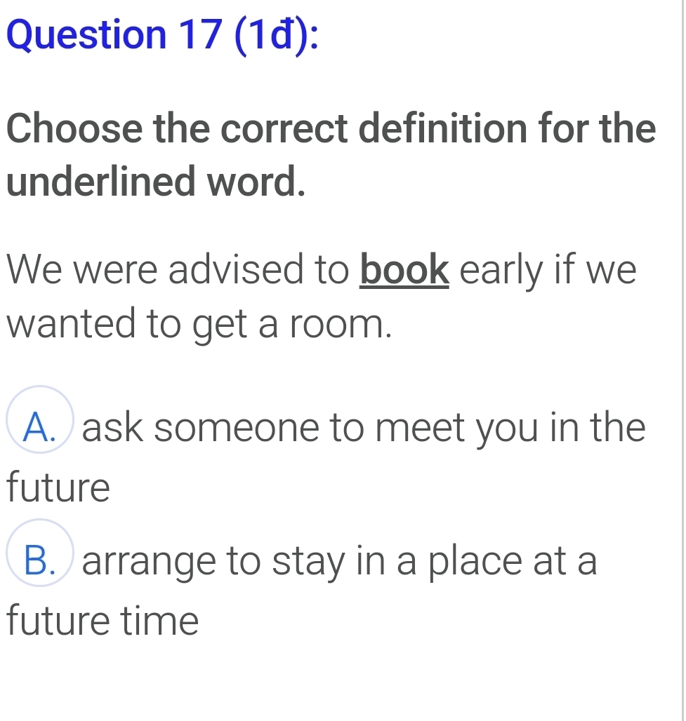 (1đ):
Choose the correct definition for the
underlined word.
We were advised to book early if we
wanted to get a room.
A. ask someone to meet you in the
future
B. arrange to stay in a place at a
future time