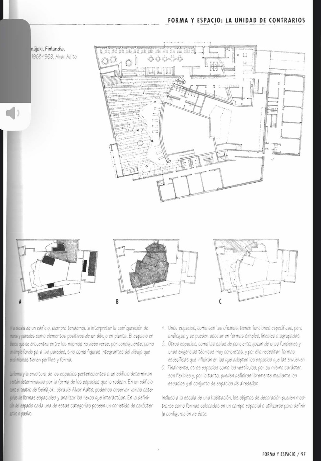 FORMA Y ESPACIO: LA UNIDAD DE CONTRARIOS
näjoki, Finlandia.
1968-1969, Alvar Aalto.
(
À la escala de un edificio, siempre tendemos a interpretar la configuración de A. Unos espacios, como son las oficinas, tienen funciones específicas, pero
muros y paredes como elementos positivos de un dibujó en planta. El espació en análogas y se pueden asociar en formas simples, lineales o agrupadas.
blanco que se encuentra entre los mismos no debe verse, por consiguiente, como 3. Otros espacíos, como las salas de concierto, gozan de unas funciones y
un simple fondo para las paredes, sino como figuras integrantes del dibujo que unas exigencias técnicas muy concretas, y por ello necesitan formas
en sí mismas tienen perfiles y forma. específicas que influirán en las que adopten los espacios que las envuelven.
C. Finalmente, otros espacios como los vestíbulos, por su mismo carácter,
La forma y la envoltura de los españios pertenecientes a un edifició determinan son flexibles y, por lo tanto, pueden definirse libremente mediante los
cestán determinadas por la forma de los espacios que lo rodean. En un edificio espacios y el conjunto de espacios de alrededor.
como el teatro de Seinäjoki, obra de Alvar Aalto, podemos observar varias cate-
goras de formas espaciales y analizar los nexos que interactúan. En la defini- Incluso a la escala de una habitación, los objetos de decoración pueden mos-
cón del espacio cada una de estas categorías poseen un cometido de carácter trarse como formas colocadas en un campo espacial o utilizarse para definir
activo o pasivo. la configuración de éste.
FORMA Y ESPACIO / 97