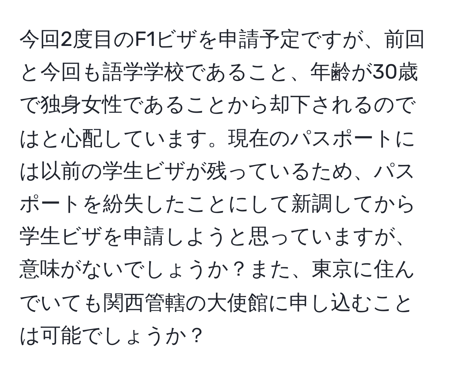 今回2度目のF1ビザを申請予定ですが、前回と今回も語学学校であること、年齢が30歳で独身女性であることから却下されるのではと心配しています。現在のパスポートには以前の学生ビザが残っているため、パスポートを紛失したことにして新調してから学生ビザを申請しようと思っていますが、意味がないでしょうか？また、東京に住んでいても関西管轄の大使館に申し込むことは可能でしょうか？