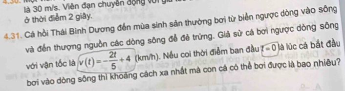 là 30 m/s. Viên đạn chuyển động vớr g 
ở thời điểm 2 giây. 
4.31. Cá hồi Thái Bình Dương đến mùa sinh sản thường bơi từ biển ngược dòng vào sông 
và đến thượng nguồn các dòng sông để đẻ trững. Giả sử cá bơi ngược dòng sông 
với vận tốc là v(t)=- 2t/5 +4 (km/h). Nếu coi thời điểm ban đầu t=0 là lúc cá bắt đầu 
bơi vào dòng sông thì khoảng cách xa nhất mà con cá có thể bơi được là bao nhiêu?