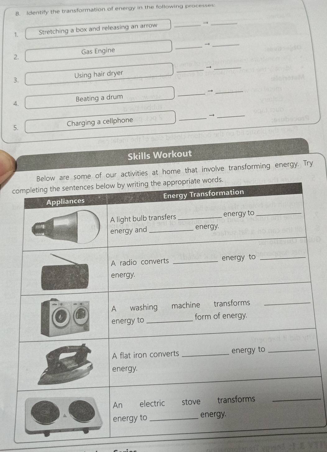 Identify the transformation of energy in the following processes: 
1. Stretching a box and releasing an arrow _→_ 
_→ 
_ 
Gas Engine 
2. 
3. Using hair dryer _→_ 
4. Beating a drum _→_ 
__ 
5. Charging a cellphone 
Skills Workout 
ome of our activities at home that involve transforming energy. Try 
c