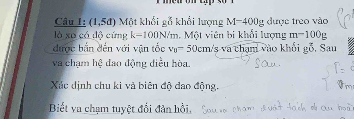 med on tap 
Câu 1: (1,5đ) Một khối gỗ khối lượng M=400g được treo vào 
lò xo có độ cứng k=100N/m 1. Một viên bi khối lượng m=100g
được bắn đến với vận tốc v_0=50cm/s và chạm vào khối gỗ. Sau 
va chạm hệ dao động điều hòa. 
Xác định chu kì và biên độ dao động. 
Biết va chạm tuyệt đối đàn hồi.