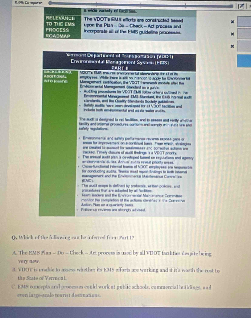 0.0% Complete
a wide variety of facilities.
RELEVANCE The VDOT's EMS efforts are constructed based x
TO THE EMS upon the Plan - Do - Check - Act process and
PROCESS incorporate all of the EMS guideline processes. x
ROADMAP
x
Vermont Department of Transportation (VDOT)
Environmental Management System (EMS)
PART II
BACKGROUND,  VDOT's EMS ensures envionmentall suwardship for all of its
ADDITIONAL employess. While there is still no intention to apply for Envronmental
NF O (cont'd) Management cartification, the VDDT framework models after the
Envionmental Management Standart as a guide.
* Auditing procedures for VDOT EMS follow criteria outlined in: the
Enviroomenial Management EMS Standard, the EMS internal aud
standards, and the Quallly Standards Society guidelines.
Safety audits have been developed for all VDOT facilities and
include both environmental and wasle water audits.
The audit is designed to vel factillies, and to assess and verify whether
facility and internal procedures confom and comply with state lew and
safety regulations.
Envronmental and safety performance reviews expose gape or
areas for improvement on a continual basis. From whrch, strategies
are created to account for weaknesses and corrective actions are
tracked. Timely closure of auctl findings is a VDOT priority.
The annual audt plan is developed based on regulations and agency
environmental duties. Annuai audits reveal priority areas,
Crosa-functional internal teams of VDOT employees are responsible
for conducting audits. Teams must report findings to both internal
management and the Environmental Maintenance Committee
(EMC)
The audit scope is defined by protocols, written policies, and
procedures that are adopted by all facilities.
Team leaders and the Ervironmental Maintenance Corittee
monitor the completion of the actions idensified in the Corrective
Acton Plan on a quarledy basis.
Follow-up reviews are strongly advised.
Q. Which of the following can be inferred from Part I?
A. The EMS Plan - Do - Check - Act process is used by all VDOT facilities despite being
very new.
B VDOT is unable to assess whether its EMS efforts are working and if it's worth the cost to
the State of Vermont.
C. EMS concepts and processes could work at public schools, commercial buildings, and
even large-scale tourist destinations.