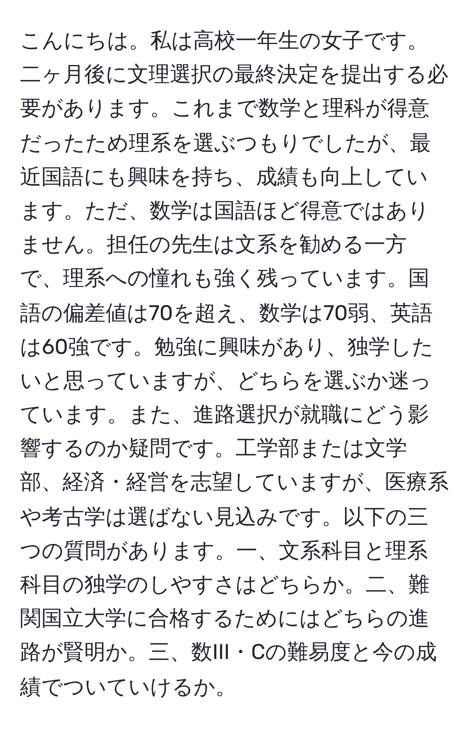 こんにちは。私は高校一年生の女子です。二ヶ月後に文理選択の最終決定を提出する必要があります。これまで数学と理科が得意だったため理系を選ぶつもりでしたが、最近国語にも興味を持ち、成績も向上しています。ただ、数学は国語ほど得意ではありません。担任の先生は文系を勧める一方で、理系への憧れも強く残っています。国語の偏差値は70を超え、数学は70弱、英語は60強です。勉強に興味があり、独学したいと思っていますが、どちらを選ぶか迷っています。また、進路選択が就職にどう影響するのか疑問です。工学部または文学部、経済・経営を志望していますが、医療系や考古学は選ばない見込みです。以下の三つの質問があります。一、文系科目と理系科目の独学のしやすさはどちらか。二、難関国立大学に合格するためにはどちらの進路が賢明か。三、数III・Cの難易度と今の成績でついていけるか。