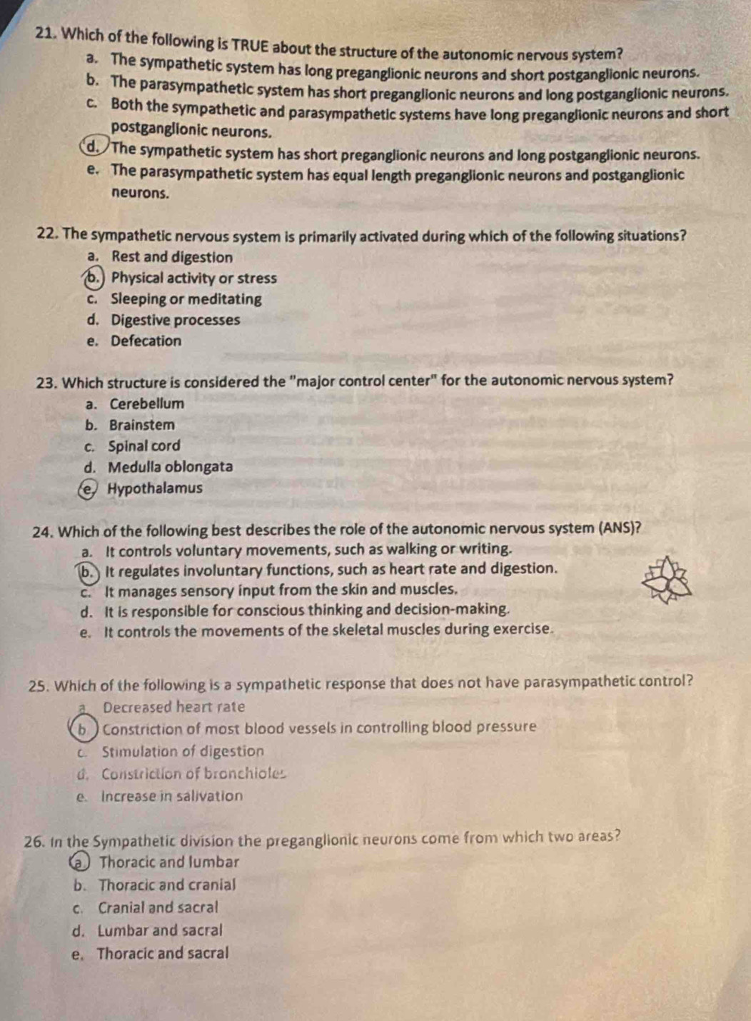 Which of the following is TRUE about the structure of the autonomic nervous system?
a. The sympathetic system has long preganglionic neurons and short postganglionic neurons.
b. The parasympathetic system has short preganglionic neurons and long postganglionic neurons.
c. Both the sympathetic and parasympathetic systems have long preganglionic neurons and short
postganglionic neurons.
d. The sympathetic system has short preganglionic neurons and long postganglionic neurons.
e. The parasympathetic system has equal length preganglionic neurons and postganglionic
neurons.
22. The sympathetic nervous system is primarily activated during which of the following situations?
a. Rest and digestion
b. Physical activity or stress
c. Sleeping or meditating
d. Digestive processes
e. Defecation
23. Which structure is considered the "major control center" for the autonomic nervous system?
a. Cerebellum
b. Brainstem
c. Spinal cord
d. Medulla oblongata
e Hypothalamus
24. Which of the following best describes the role of the autonomic nervous system (ANS)?
a. It controls voluntary movements, such as walking or writing.
b. It regulates involuntary functions, such as heart rate and digestion.
c. It manages sensory input from the skin and muscles.
d. It is responsible for conscious thinking and decision-making.
e. It controls the movements of the skeletal muscles during exercise.
25. Which of the following is a sympathetic response that does not have parasympathetic control?
a. Decreased heart rate
b Constriction of most blood vessels in controlling blood pressure
Stimulation of digestion
d. Constriction of bronchioles
e. Increase in salivation
26. In the Sympathetic division the preganglionic neurons come from which two areas?
a Thoracic and lumbar
b. Thoracic and cranial
c. Cranial and sacral
d. Lumbar and sacral
e. Thoracic and sacral