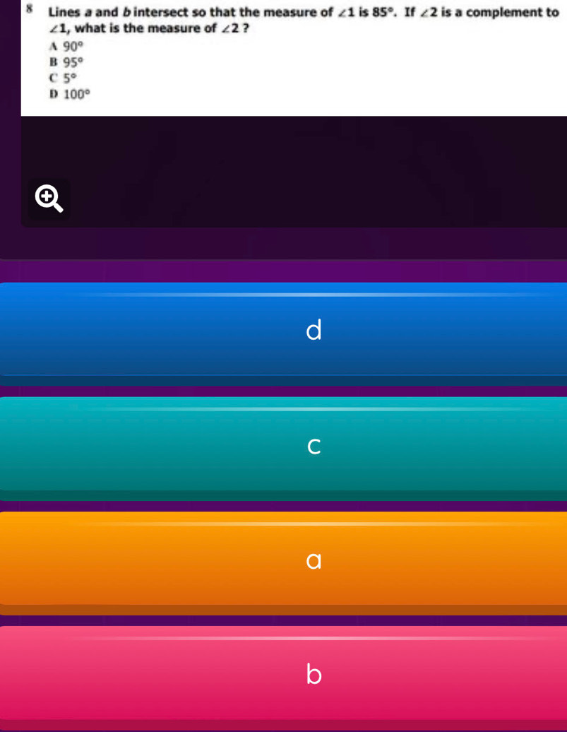 Lines a and b intersect so that the measure of ∠ 1 is 85°. If ∠ 2 is a complement to
∠ 1 , what is the measure of ∠ 2 ?
A 90°
B 95°
C 5°
D 100°