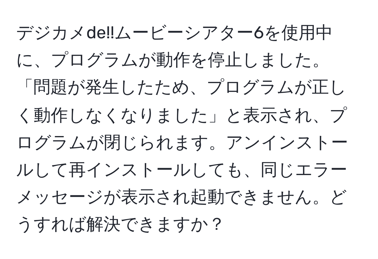 デジカメde!!ムービーシアター6を使用中に、プログラムが動作を停止しました。「問題が発生したため、プログラムが正しく動作しなくなりました」と表示され、プログラムが閉じられます。アンインストールして再インストールしても、同じエラーメッセージが表示され起動できません。どうすれば解決できますか？